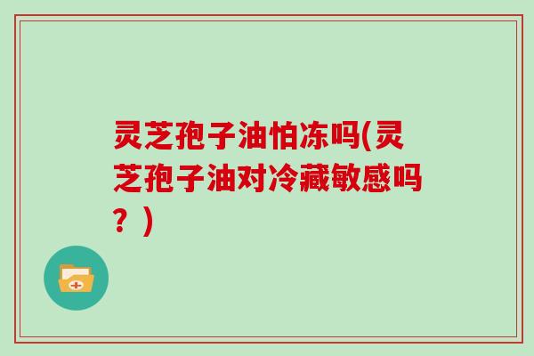 灵芝孢子油怕冻吗(灵芝孢子油对冷藏敏感吗?)