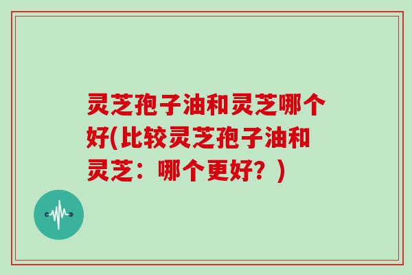 灵芝孢子油和灵芝哪个好(比较灵芝孢子油和灵芝：哪个更好？)