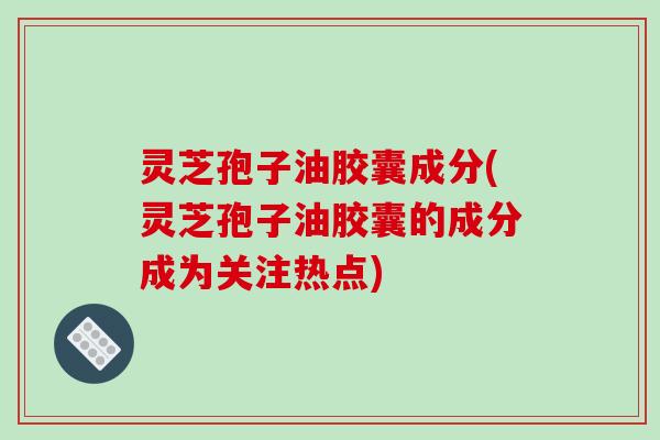 灵芝孢子油胶囊成分(灵芝孢子油胶囊的成分成为关注热点)