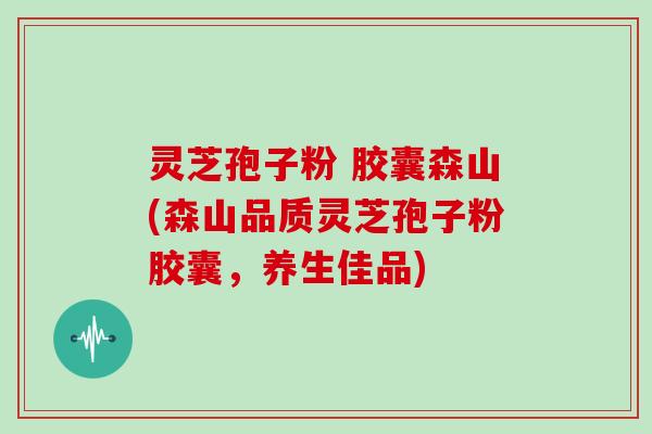 灵芝孢子粉 胶囊森山(森山品质灵芝孢子粉胶囊，养生佳品)