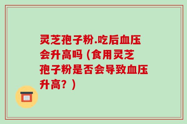 灵芝孢子粉.吃后血压会升高吗 (食用灵芝孢子粉是否会导致血压升高?)