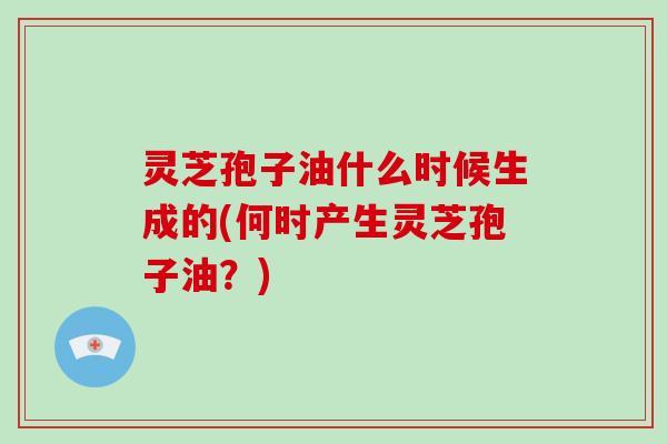 灵芝孢子油什么时候生成的(何时产生灵芝孢子油?)
