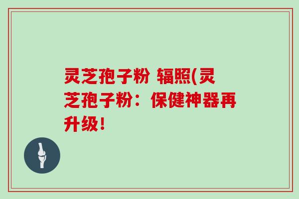 灵芝孢子粉 辐照(灵芝孢子粉:保健神器再升级!
