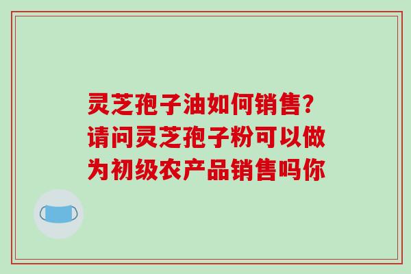 灵芝孢子油如何销售？请问灵芝孢子粉可以做为初级农产品销售吗你
