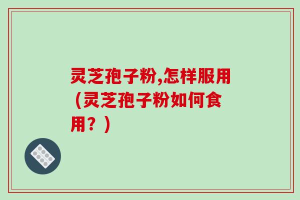 灵芝孢子粉,怎样服用 (灵芝孢子粉如何食用?)