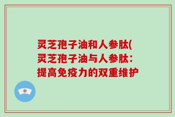 灵芝孢子油和人参肽(灵芝孢子油与人参肽:提高免疫力的双重维护