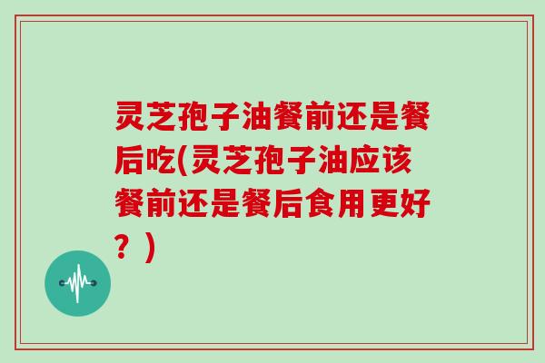 灵芝孢子油餐前还是餐后吃(灵芝孢子油应该餐前还是餐后食用更好？)