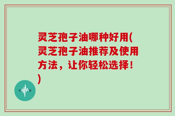 灵芝孢子油哪种好用(灵芝孢子油推荐及使用方法,让你轻松选择!)