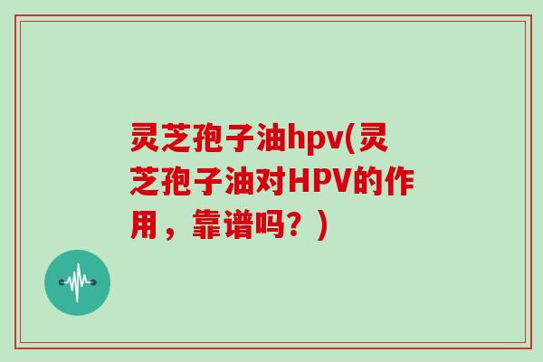 灵芝孢子油hpv(灵芝孢子油对HPV的作用,靠谱吗?)