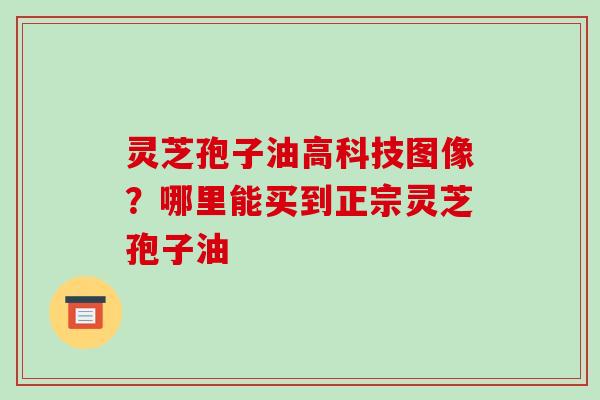 灵芝孢子油高科技图像?哪里能买到正宗灵芝孢子油