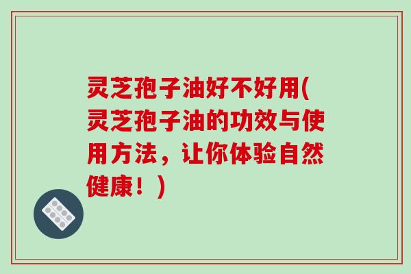 灵芝孢子油好不好用(灵芝孢子油的功效与使用方法，让你体验自然健康！)