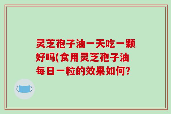 灵芝孢子油一天吃一颗好吗(食用灵芝孢子油每日一粒的效果如何?