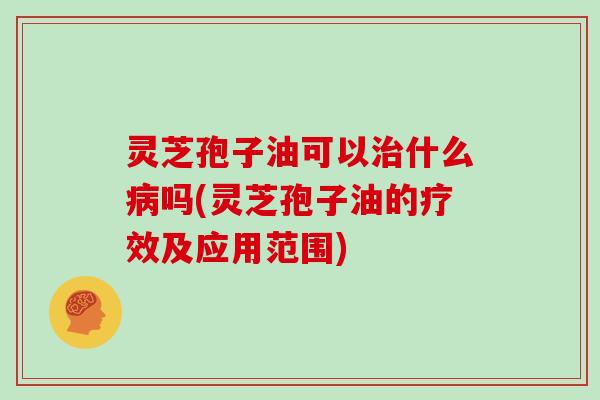 灵芝孢子油可以治什么病吗(灵芝孢子油的疗效及应用范围)