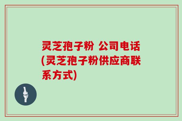 灵芝孢子粉 公司电话(灵芝孢子粉供应商联系方式)