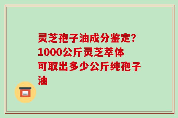 灵芝孢子油成分鉴定？1000公斤灵芝萃体可取出多少公斤纯孢子油