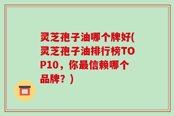 灵芝孢子油哪个牌好(灵芝孢子油排行榜TOP10,你最信赖哪个品牌?)