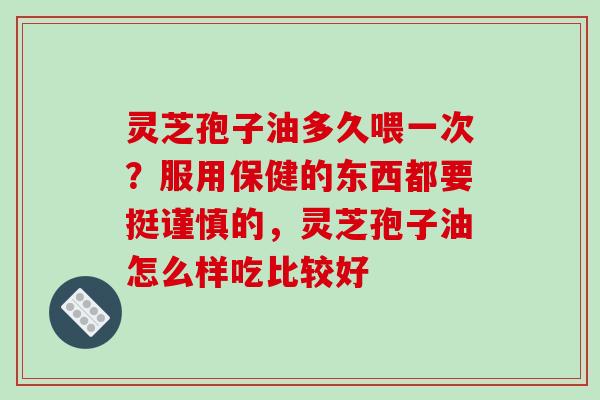 灵芝孢子油多久喂一次？服用保健的东西都要挺谨慎的，灵芝孢子油怎么样吃比较好