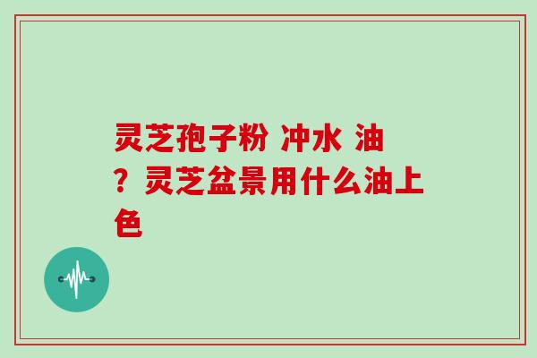 灵芝孢子粉 冲水 油？灵芝盆景用什么油上色