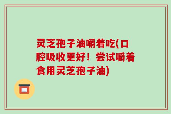 灵芝孢子油嚼着吃(口腔吸收更好!尝试嚼着食用灵芝孢子油)