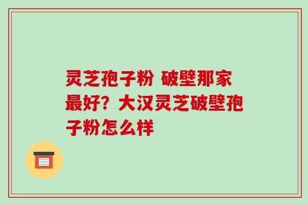 灵芝孢子粉 破壁那家最好?大汉灵芝破壁孢子粉怎么样