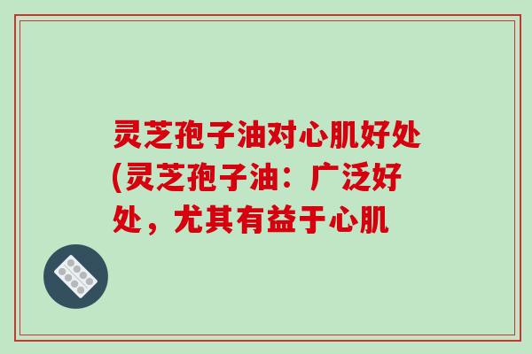 灵芝孢子油对心肌好处(灵芝孢子油:广泛好处,尤其有益于心肌