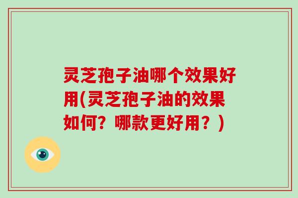 灵芝孢子油哪个效果好用(灵芝孢子油的效果如何?哪款更好用?)