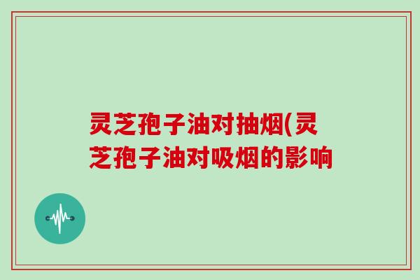 灵芝孢子油对抽烟(灵芝孢子油对吸烟的影响