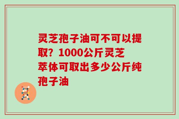 灵芝孢子油可不可以提取？1000公斤灵芝萃体可取出多少公斤纯孢子油