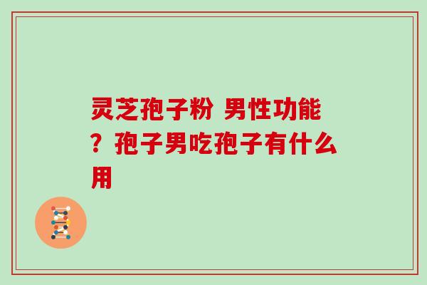 灵芝孢子粉 男性功能?孢子男吃孢子有什么用