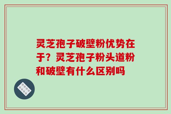 灵芝孢子破壁粉优势在于?灵芝孢子粉头道粉和破壁有什么区别吗