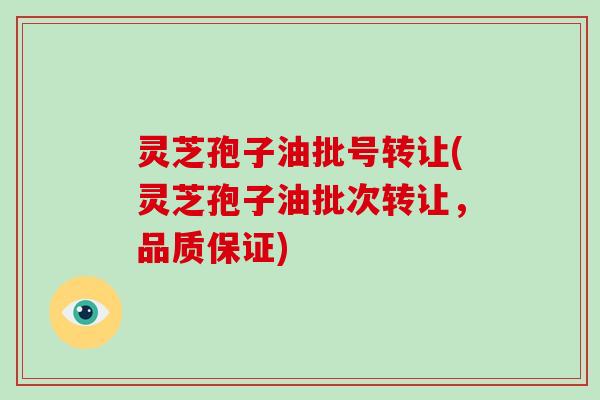 灵芝孢子油批号转让(灵芝孢子油批次转让,品质保证)