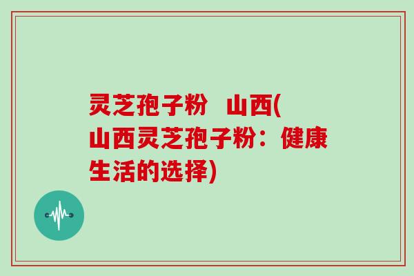 灵芝孢子粉 山西(山西灵芝孢子粉:健康生活的选择)