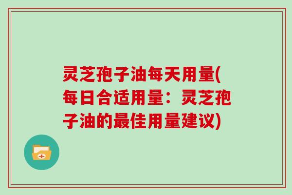 灵芝孢子油每天用量(每日合适用量:灵芝孢子油的最佳用量建议)