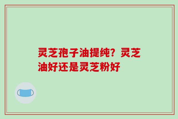 灵芝孢子油提纯?灵芝油好还是灵芝粉好