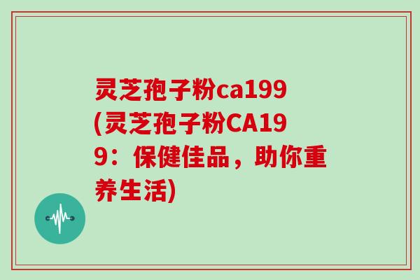 灵芝孢子粉ca199(灵芝孢子粉CA199：保健佳品，助你重养生活)