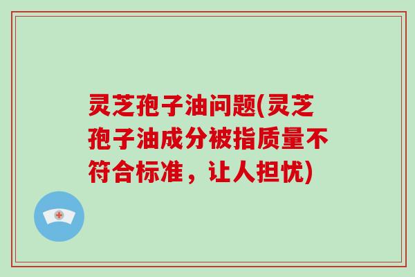 灵芝孢子油问题(灵芝孢子油成分被指质量不符合标准,让人担忧)