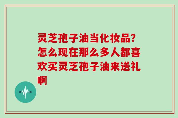 灵芝孢子油当化妆品？怎么现在那么多人都喜欢买灵芝孢子油来送礼啊
