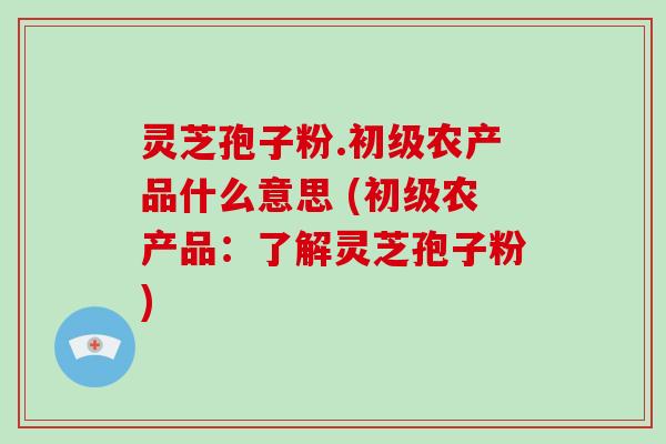 灵芝孢子粉.初级农产品什么意思 (初级农产品：了解灵芝孢子粉)
