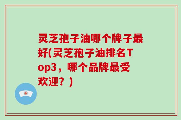 灵芝孢子油哪个牌子最好(灵芝孢子油排名Top3,哪个品牌最受欢迎?)