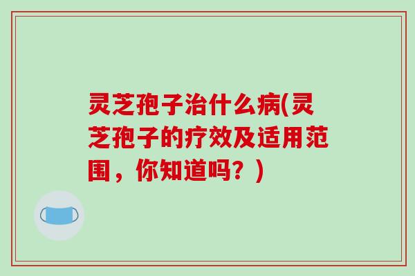 灵芝孢子治什么病(灵芝孢子的疗效及适用范围，你知道吗？)
