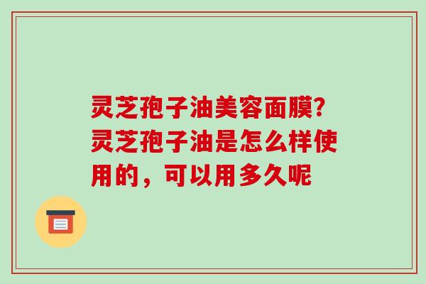 灵芝孢子油美容面膜?灵芝孢子油是怎么样使用的,可以用多久呢