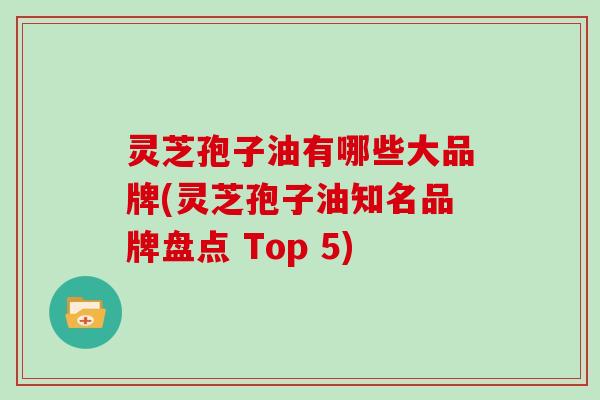 灵芝孢子油有哪些大品牌(灵芝孢子油知名品牌盘点 Top 5)