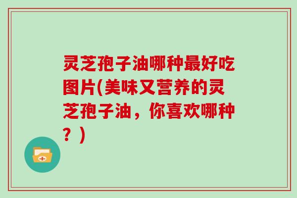 灵芝孢子油哪种最好吃图片(美味又营养的灵芝孢子油，你喜欢哪种？)