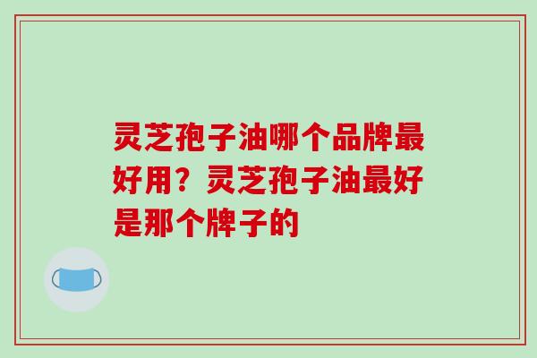 灵芝孢子油哪个品牌最好用?灵芝孢子油最好是那个牌子的