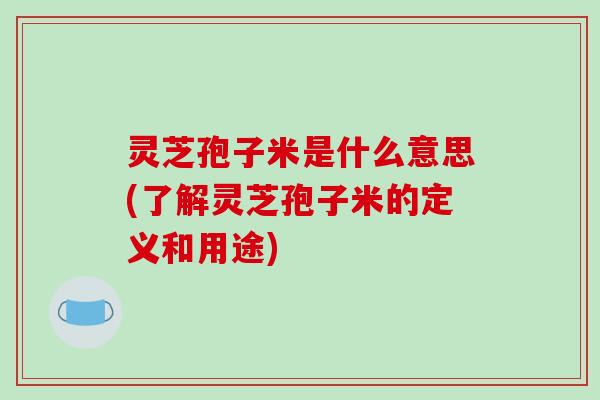灵芝孢子米是什么意思(了解灵芝孢子米的定义和用途)