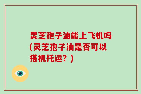 灵芝孢子油能上飞机吗(灵芝孢子油是否可以搭机托运？)