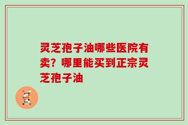 灵芝孢子油哪些医院有卖?哪里能买到正宗灵芝孢子油