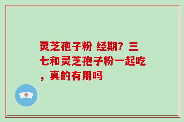 灵芝孢子粉 经期？三七和灵芝孢子粉一起吃，真的有用吗