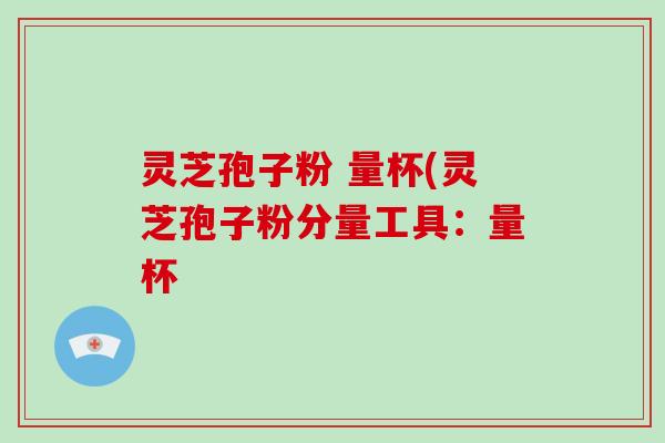 灵芝孢子粉 量杯(灵芝孢子粉分量工具:量杯