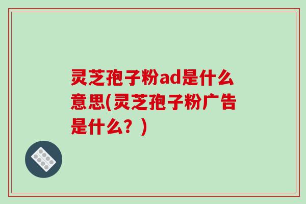 灵芝孢子粉ad是什么意思(灵芝孢子粉广告是什么?)